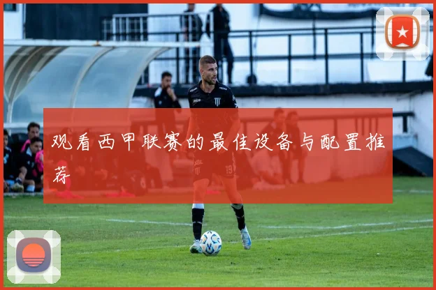 观看西甲联赛的最佳设备与配置推荐