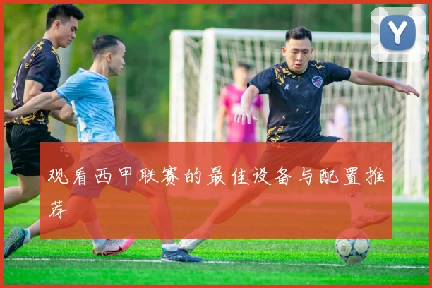观看西甲联赛的最佳设备与配置推荐