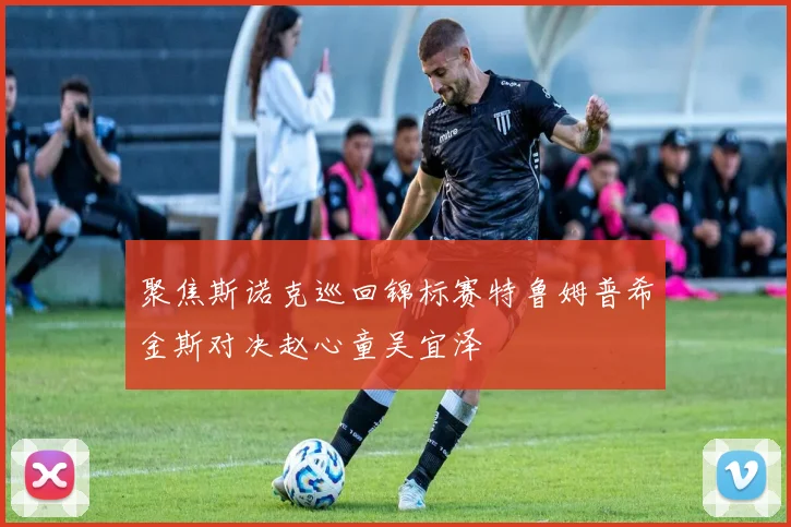 聚焦斯诺克巡回锦标赛特鲁姆普希金斯对决赵心童吴宜泽