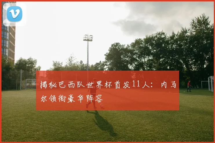 揭秘巴西队世界杯首发11人:内马尔领衔豪华阵容
